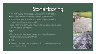 Stone flooring
• This high-quality option adds a luxurious look to any space.
• Floor tiles are made from many different types of stone.
• Softer stone likes sandstone won’t resist moisture as well as
harder stone like granite or marble.
• used in kitchens, bathrooms, hallways, conservatories, living areas,
and for exterior paved areas.
Size:
• First, remember that typical natural stone floor tile sizes are
12”x12”, 13”x13”, 16”x16”, and 18”x18.”
Care:
• Sweeping, dusting or vacuuming your floor regularly removes the
accumulation of dirt.
 