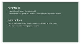 Advantages:
• Natural Stone is an eco-friendly material.
• Natural stones like granite and slate are a very strong and impervious material.
Disadvantges:
• Stones like Italian marble , onyx and travertine develop cracks very easily .
• The most expensive flooring options is stone.
 
