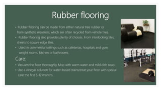 Rubber flooring
• Rubber flooring can be made from either natural tree rubber or
from synthetic materials, which are often recycled from vehicle tires.
• Rubber flooring also provides plenty of choices. From interlocking tiles,
sheets to square edge tiles.
• Used in commercial settings such as cafeterias, hospitals and gym
weight rooms, kitchen or bathrooms.
Care:
• Vacuum the floor thoroughly, Mop with warm water and mild dish soap.
• Use a vinegar solution for water-based stains,treat your floor with special
care the first 6-12 months.
 
