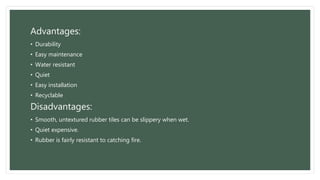 Advantages:
• Durability
• Easy maintenance
• Water resistant
• Quiet
• Easy installation
• Recyclable
Disadvantages:
• Smooth, untextured rubber tiles can be slippery when wet.
• Quiet expensive.
• Rubber is fairly resistant to catching fire.
 