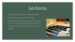 Sub Flooring
• The floor under the flooring is called the subfloor.
• This provides the support for the flooring.
• Special purpose subfloors like floating floors, raised
floors or sprung floors may be laid upon another
underlying subfloor which provides the structural
strength.
 