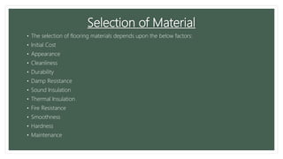 Selection of Material
• The selection of flooring materials depends upon the below factors:
• Initial Cost
• Appearance
• Cleanliness
• Durability
• Damp Resistance
• Sound Insulation
• Thermal Insulation
• Fire Resistance
• Smoothness
• Hardness
• Maintenance
 