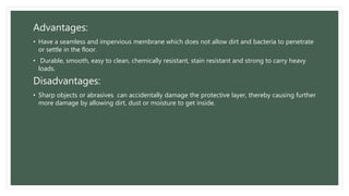Advantages:
• Have a seamless and impervious membrane which does not allow dirt and bacteria to penetrate
or settle in the floor.
• Durable, smooth, easy to clean, chemically resistant, stain resistant and strong to carry heavy
loads.
Disadvantages:
• Sharp objects or abrasives can accidentally damage the protective layer, thereby causing further
more damage by allowing dirt, dust or moisture to get inside.
 