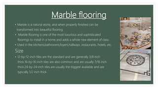 Marble flooring
• Marble is a natural stone, and when properly finished can be
transformed into beautiful flooring.
• Marble flooring is one of the most luxurious and sophisticated
floorings to install in a home and adds a whole new element of class.
• Used in the kitchens,bathrooms,foyers,hallways ,restaurants, hotels, etc.
Size :
• 12-by-12-inch tiles are the standard and are generally 3/8 inch
thick.16-by-16-inch tiles are also common and are usually 7/16 inch
thick.24-by-24-inch tiles are usually the biggest available and are
typically 1/2 inch thick.
 