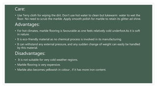 Care:
• Use Terry cloth for wiping the dirt. Don't use hot water to clean but lukewarm water to wet the
floor. No need to scrub the marble .Apply smooth polish for marble to retain its glitter ad shine.
Advantages:
• For hot climates, marble flooring is favourable as one feels relatively cold underfoot.As it is soft
in nature.
• It is eco-friendly material as no chemical process is involved in its manufacturing.
• It can withstand any external pressure, and any sudden change of weight can easily be handled
by this material.
Disadvantages:
• It is not suitable for very cold weather regions.
• Marble flooring is very expensive.
• Marble also becomes yellowish in colour , if it has more iron content.
 