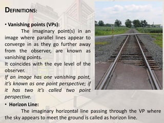 DEFINITIONS:
• Vanishing points (VPs):
The imaginary point(s) in an
image where parallel lines appear to
converge in as they go further away
from the observer, are known as
vanishing points.
It coincides with the eye level of the
observer.
If an image has one vanishing point,
it’s known as one point perspective; if
it has two it’s called two point
perspective.
• Horizon Line:
The imaginary horizontal line passing through the VP where
the sky appears to meet the ground is called as horizon line.BDD-II_Mod2_PrDr_AIKTC_RD
 