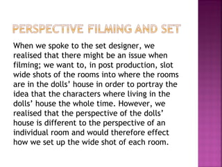 When we spoke to the set designer, we
realised that there might be an issue when
filming; we want to, in post production, slot
wide shots of the rooms into where the rooms
are in the dolls’ house in order to portray the
idea that the characters where living in the
dolls’ house the whole time. However, we
realised that the perspective of the dolls’
house is different to the perspective of an
individual room and would therefore effect
how we set up the wide shot of each room.

 