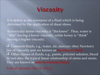 It is define as the resistance of a fluid which is being
deformed by the application of shear stress.
In everyday terms viscosity is “thickness”. Thus, water is
“thin” having a lower viscosity, while honey is “think”
having a higher viscosity.
 Common fluids, e.g., water, air, mercury obey Newton's
law of viscosity and are known as Newtonian fluid.
 Other classes of fluids, e.g., paints, polymer solution, blood
do not obey the typical linear relationship of stress and strain.
They are known as non-Newtonian fluids.
Unit of viscosity: Ns/m2
(Pa.s)
 
