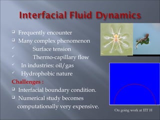  Frequently encounter
 Many complex phenomenon
 Surface tension
 Thermo-capillary flow
 In industries: oil/gas
 Hydrophobic nature
Challenges :
 Interfacial boundary condition.
 Numerical study becomes
computationally very expensive.
On going work at IIT H
 