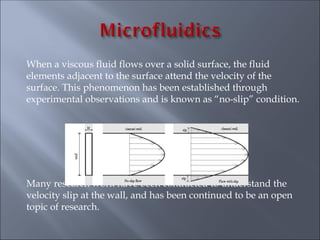 When a viscous fluid flows over a solid surface, the fluid
elements adjacent to the surface attend the velocity of the
surface. This phenomenon has been established through
experimental observations and is known as “no-slip” condition.
Many research work have been conducted to understand the
velocity slip at the wall, and has been continued to be an open
topic of research.
 