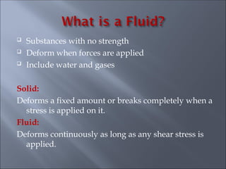  Substances with no strength
 Deform when forces are applied
 Include water and gases
Solid:
Deforms a fixed amount or breaks completely when a
stress is applied on it.
Fluid:
Deforms continuously as long as any shear stress is
applied.
 
