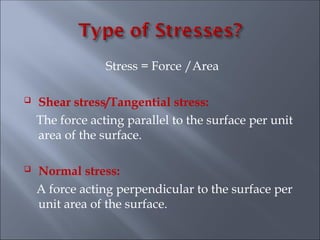 Stress = Force /Area
 Shear stress/Tangential stress:
The force acting parallel to the surface per unit
area of the surface.
 Normal stress:
A force acting perpendicular to the surface per
unit area of the surface.
 