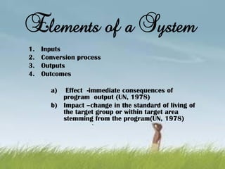 Elements of a System
1. Inputs
2. Conversion process
3. Outputs
4. Outcomes
a) Effect -immediate consequences of
program output (UN, 1978)
b) Impact –change in the standard of living of
the target group or within target area
stemming from the program(UN, 1978)
`
 