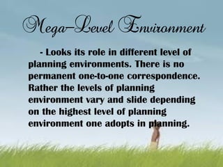 Mega-Level Environment
- Looks its role in different level of
planning environments. There is no
permanent one-to-one correspondence.
Rather the levels of planning
environment vary and slide depending
on the highest level of planning
environment one adopts in planning.
 