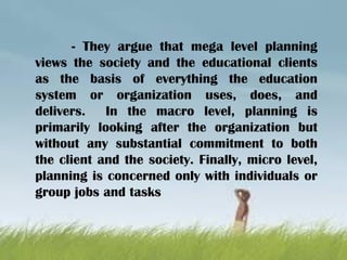 - They argue that mega level planning
views the society and the educational clients
as the basis of everything the education
system or organization uses, does, and
delivers. In the macro level, planning is
primarily looking after the organization but
without any substantial commitment to both
the client and the society. Finally, micro level,
planning is concerned only with individuals or
group jobs and tasks
 
