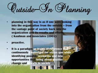 Outside-In Planning
• planning in this way is as if one were looking
into the organization from the outside – from
the vantage point of society back into the
organization and its results and efforts.
( Kaufman and associates (2002)
• proactive.
• It is a paradigm or frame of reference that
continuously challenges the status quo while
identifying possible scenarios and new
opportunities that bring about positive
change and growth to society.
 