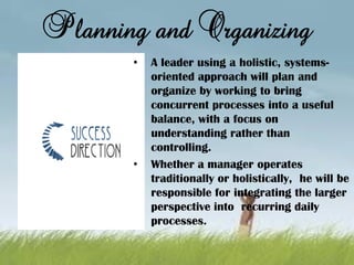 Planning and Organizing
• A leader using a holistic, systems-
oriented approach will plan and
organize by working to bring
concurrent processes into a useful
balance, with a focus on
understanding rather than
controlling.
• Whether a manager operates
traditionally or holistically, he will be
responsible for integrating the larger
perspective into recurring daily
processes.
 