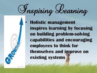 • Holistic management
inspires learning by focusing
on building problem-solving
capabilities and encouraging
employees to think for
themselves and improve on
existing systems
Inspiring Learning
 