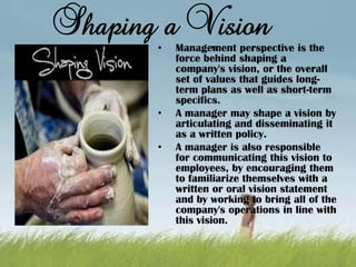 Shaping a Vision
`• Management perspective is the
force behind shaping a
company's vision, or the overall
set of values that guides long-
term plans as well as short-term
specifics.
• A manager may shape a vision by
articulating and disseminating it
as a written policy.
• A manager is also responsible
for communicating this vision to
employees, by encouraging them
to familiarize themselves with a
written or oral vision statement
and by working to bring all of the
company's operations in line with
this vision.
 