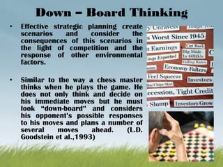 Down – Board Thinking
• Effective strategic planning create
scenarios and consider the
consequences of this scenarios in
the light of competition and the
response of other environmental
factors.
• Similar to the way a chess master
thinks when he plays the game. He
does not only think and decide on
his immediate moves but he must
look “down-board” and considers
his opponent’s possible responses
to his moves and plans a number of
several moves ahead. (L.D.
Goodstein et al.,1993)
 