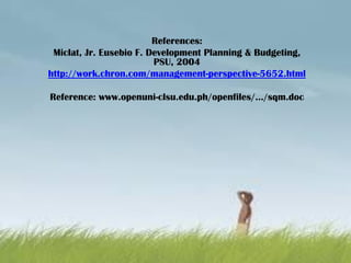 References:
Miclat, Jr. Eusebio F. Development Planning & Budgeting,
PSU, 2004
http://work.chron.com/management-perspective-5652.html
Reference: www.openuni-clsu.edu.ph/openfiles/.../sqm.doc
 
