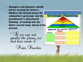 “ If we can not
predict the future, we
had best create it”.
Peter Drucker
• Managers and planners should
not be wearing the horse’s
blinders but instead peeps the
submarine’s periscope and the
grandmaster’s down-board
thinking of looking into the
future several steps ahead of the
present.
 