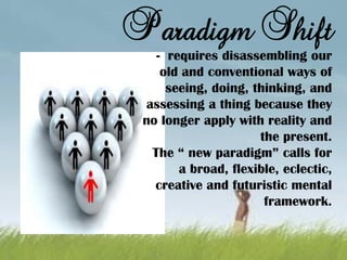 Paradigm Shift
- requires disassembling our
old and conventional ways of
seeing, doing, thinking, and
assessing a thing because they
no longer apply with reality and
the present.
The “ new paradigm” calls for
a broad, flexible, eclectic,
creative and futuristic mental
framework.
 