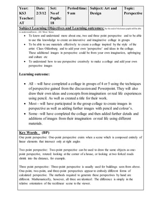 Year:
KS3
Teacher:
AT
Date:
2/3/12
Set:
No of
Pupils:
18
Period/time:
9 am
Subject: Art and
Design
Topic:
Perspective
Subject Learning Objectives and Learning outcomes: by the endof thelesson pupils will be able
to understand/know…All / Most / Some
 To know and understand more about one, two and three point perspective and to be able
to use this knowledge to create an innovative and imaginative collage in groups
 To be able to use materials effectively to create a collage inspired by the style of the
artist Claes Oldenburg and to add your own ‘perspective’ and ideas in the collage.
These additional images in perspective could be from your own imagination, upbringing
and culture etc
 To understand how to use perspective creatively to make a collage and add your own
perspective images
Learning outcome:
 All – will have completed a collage in groups of 4 or 5 using the techniques
of perspective gained from the discussionand Powerpoint. They will also
draw their own ideas and concepts from imagination or real life experiences
using pencil. As well as created a title for their work.
 Most – will have participated in the group collage to create images in
perspective as well as adding further images with pencil and colour’s.
 Some –will have completed the collage and then added further details and
additions of images from their imagination or real life using different
materials.
Key Words (BP)
One point perspective: One-point perspective exists when a scene which is composed entirely of
linear elements that intersect only at right angles
Two point perspective: Two-point perspective can be used to draw the same objects as one-
point perspective, rotated: looking at the corner of a house, or looking at two forked roads
shrink into the distance, for example.
Three point perspective: Three-point perspective is usually used for buildings seen from above.
One-point, two-point, and three-point perspectives appear to embody different forms of
calculated perspective. The methods required to generate these perspectives by hand are
different. Mathematically, however, all three are identical: The difference is simply in the
relative orientation of the rectilinear scene to the viewer.
 