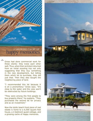A GRowING cAcHE of
      happy memories
18
     Gross had done commercial work for
     these clients: they knew each other
     well. Thus, when their architect returned
     from an initial scouting trip not only
     suggesting that they buy something
     in the new development, but telling
     them which lot to purchase, they did
     just that. Then they also bought the
     neighboring piece of land.

     “I recommended this lot because it
     is on a promontory,” Gross says. “It’s
     close to the water and the view won’t
     be obstructed by future buildings.

     “They were among the first people to
     buy property there,” he explains. “They
     purchased the second lot for privacy
     and as an investment.”

     Now the idyllic beach front piece of real
     estate is home to a 6,500 square foot
     house, a 2-bedroom guest cottage, and
     a growing cache of happy memories.
 