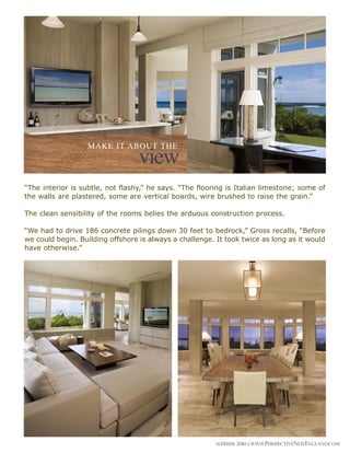 MAkE It About tHE
                                  view
“The interior is subtle, not flashy,” he says. “The flooring is Italian limestone; some of
the walls are plastered, some are vertical boards, wire brushed to raise the grain.”

The clean sensibility of the rooms belies the arduous construction process.

“We had to drive 186 concrete pilings down 30 feet to bedrock,” Gross recalls, “Before
we could begin. Building offshore is always a challenge. It took twice as long as it would
have otherwise.”




                                                         Summer 2010 | www.perspectivenewengland.com
 
