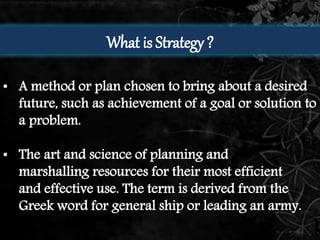 What is Strategy ? 
• A method or plan chosen to bring about a desired 
future, such as achievement of a goal or solution to 
a problem. 
• The art and science of planning and 
marshalling resources for their most efficient 
and effective use. The term is derived from the 
Greek word for general ship or leading an army. 
 
