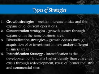 Types of Strategies 
1. Growth strategies - seek an increase in size and the 
expansion of current operations. 
2. Concentration strategies - growth occurs through 
expansion in the same business area. 
3. Diversification strategies - growth occurs through 
acquisition of or investment in new and/or different 
business areas. 
4. Intensification Strategy - Intensification is the 
development of land at a higher density than currently 
exists through redevelopment, reuse of former industrial 
and commercial sites 
 