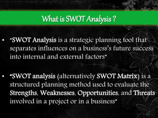 What is SWOT Analysis ? 
• “SWOT Analysis is a strategic planning tool that 
separates influences on a business’s future success 
into internal and external factors” 
• “SWOT analysis (alternatively SWOT Matrix) is a 
structured planning method used to evaluate the 
Strengths, Weaknesses, Opportunities, and Threats 
involved in a project or in a business” 
 