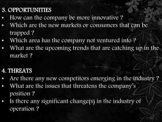 3. OPPORTUNITIES 
• How can the company be more innovative ? 
• Which are the new markets or consumers that can be 
trapped ? 
• Which area has the company not ventured into ? 
• What are the upcoming trends that are catching up in the 
market ? 
4. THREATS 
• Are there any new competitors emerging in the industry ? 
• What are the issues that threatens the company’s 
position ? 
• Is there any significant change(s) in the industry of 
operation ? 
 
