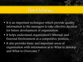 How it helps us…. 
• It is an important techniques which provide quality 
information to the managers to take effective decision 
for future development of organization. 
• It helps understand organization’s Internal and 
External Environment at a competitive position. 
• It also provides basic and important areas of 
organization with information as to What to develop 
and What to Overcome ? 
 
