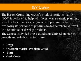 BCG Matrix 
The Boston Consulting group’s product portfolio matrix 
(BCG) is designed to help with long-term strategic planning, 
to help a business consider growth opportunities by 
reviewing its portfolio of products to decide where to invest, 
to discontinue or develop products. 
The Matrix is divided into 4 quadrants derived on market 
growth and relative market share. 
• Dogs 
• Question marks / Problem Child 
• Stars 
• Cash Cows 
 