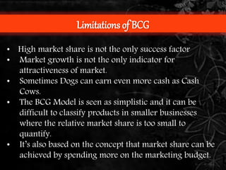 Limitations of BCG 
• High market share is not the only success factor 
• Market growth is not the only indicator for 
attractiveness of market. 
• Sometimes Dogs can earn even more cash as Cash 
Cows. 
• The BCG Model is seen as simplistic and it can be 
difficult to classify products in smaller businesses 
where the relative market share is too small to 
quantify. 
• It’s also based on the concept that market share can be 
achieved by spending more on the marketing budget. 
 