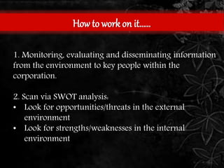 How to work on it…… 
1. Monitoring, evaluating and disseminating information 
from the environment to key people within the 
corporation. 
2. Scan via SWOT analysis: 
• Look for opportunities/threats in the external 
environment 
• Look for strengths/weaknesses in the internal 
environment 
 