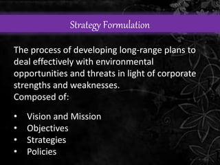 Strategy Formulation 
The process of developing long-range plans to 
deal effectively with environmental 
opportunities and threats in light of corporate 
strengths and weaknesses. 
Composed of: 
• Vision and Mission 
• Objectives 
• Strategies 
• Policies 
 