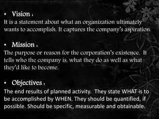 • Vision : 
It is a statement about what an organization ultimately 
wants to accomplish. It captures the company’s aspiration. 
• Mission : 
The purpose or reason for the corporation’s existence. It 
tells who the company is, what they do as well as what 
they’d like to become. 
• Objectives : 
The end results of planned activity. They state WHAT is to 
be accomplished by WHEN. They should be quantified, if 
possible. Should be specific, measurable and obtainable. 
 