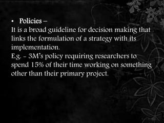 • Policies – 
It is a broad guideline for decision making that 
links the formulation of a strategy with its 
implementation. 
E.g. - 3M’s policy requiring researchers to 
spend 15% of their time working on something 
other than their primary project. 
 