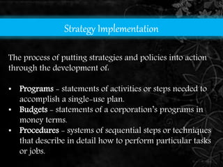Strategy Implementation 
The process of putting strategies and policies into action 
through the development of: 
• Programs - statements of activities or steps needed to 
accomplish a single-use plan. 
• Budgets - statements of a corporation’s programs in 
money terms. 
• Procedures - systems of sequential steps or techniques 
that describe in detail how to perform particular tasks 
or jobs. 
 
