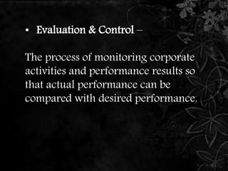 • Evaluation & Control – 
The process of monitoring corporate 
activities and performance results so 
that actual performance can be 
compared with desired performance. 
 