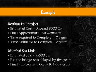 Example 
Konkan Rail project 
• Estimated Cost – Around 3000 Cr. 
• Final Approximate Cost -2980 cr. 
• Time required to Complete - 7 years 
• Time estimated to Complete – 8 years 
Mumbai Sea Link 
• Estimated cost - Rs300 cr. 
• But the bridge was delayed by five years 
• Final approximate Cost - Rs1,634 crore. 
 