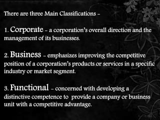 There are three Main Classifications - 
1. Corporate - a corporation’s overall direction and the 
management of its businesses. 
2. Business - emphasizes improving the competitive 
position of a corporation’s products or services in a specific 
industry or market segment. 
3. Functional - concerned with developing a 
distinctive competence to provide a company or business 
unit with a competitive advantage. 
 