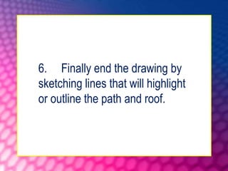 6. Finally end the drawing by
sketching lines that will highlight
or outline the path and roof.
 