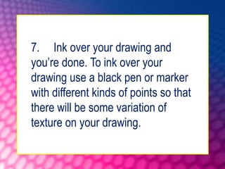7. Ink over your drawing and
you’re done. To ink over your
drawing use a black pen or marker
with different kinds of points so that
there will be some variation of
texture on your drawing.
 