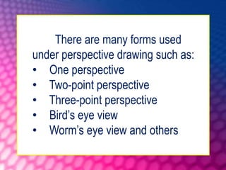 There are many forms used
under perspective drawing such as:
• One perspective
• Two-point perspective
• Three-point perspective
• Bird’s eye view
• Worm’s eye view and others
 