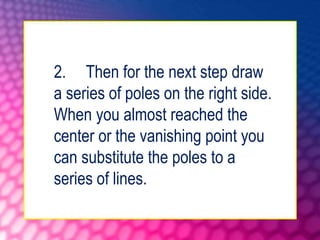 2. Then for the next step draw
a series of poles on the right side.
When you almost reached the
center or the vanishing point you
can substitute the poles to a
series of lines.
 