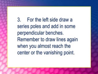 3. For the left side draw a
series poles and add in some
perpendicular benches.
Remember to draw lines again
when you almost reach the
center or the vanishing point.
 